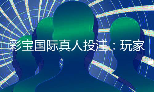 彩宝国际真人投注：玩家必知的投注技巧
