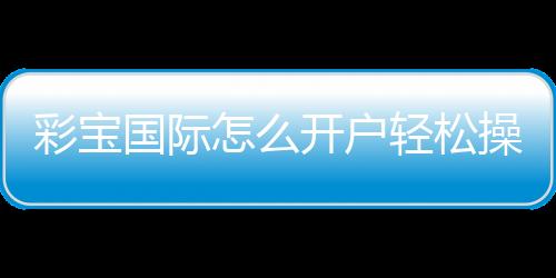 彩宝国际怎么开户轻松操作指南