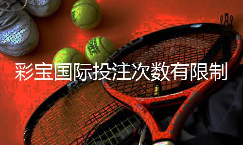 彩宝国际投注次数有限制吗：详细解读玩家关注的限制问题