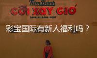 彩宝国际有新人福利吗？惊喜等你来揭晓