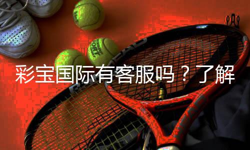 彩宝国际有客服吗?了解客服服务的具体内容与联系方式