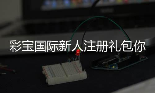 彩宝国际新人注册礼包你还在等什么?