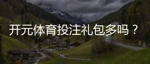 开元体育投注礼包多吗?资深玩家揭秘平台真实福利力度