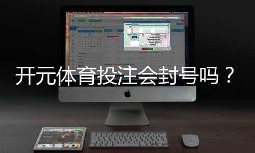 开元体育投注会封号吗？深度解析平台风控规则与防封技巧