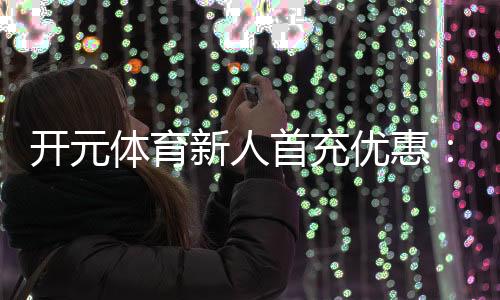 开元体育新人首充优惠：注册即享高额返利与专属礼包