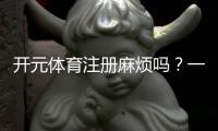 开元体育注册麻烦吗？一文详解开户流程与注意事项