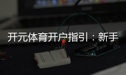 开元体育开户指引：新手必看的注册流程与优惠攻略