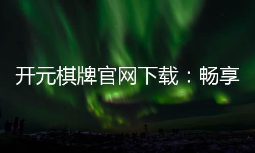 开元棋牌官网下载:畅享经典棋牌乐趣与安全下载指南