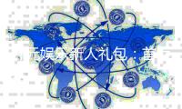 开元娱乐新人礼包：首存福利与独家优惠一览