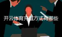 开云体育充值方式有哪些？支付宝、微信、银行卡及操作流程与注意事项详解