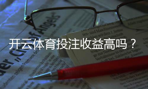 开云体育投注收益高吗?真实收益测评与风险防范指南