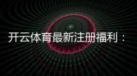 开云体育最新注册福利：新手领取攻略与奖励规则详解