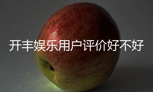开丰娱乐用户评价好不好?真实玩家体验分享与深度解析