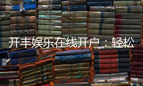 开丰娱乐在线开户:轻松注册即享豪华礼包与高额返水