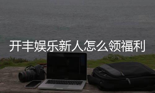 开丰娱乐新人怎么领福利?手把手教你轻松获取专属优惠