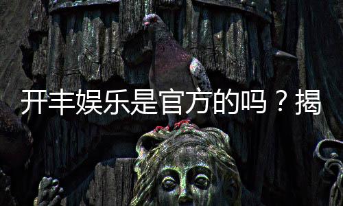 开丰娱乐是官方的吗？揭秘平台背景与安全认证详情