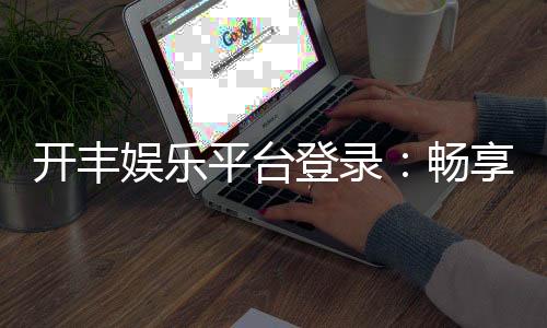 开丰娱乐平台登录：畅享顶级棋牌游戏与安全投注体验