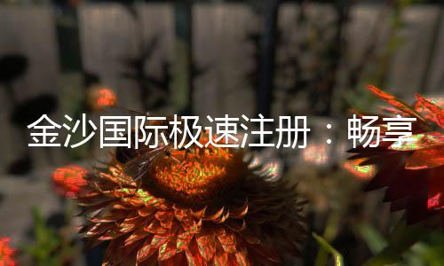 金沙国际极速注册:畅享极速开户礼遇与高返水福利