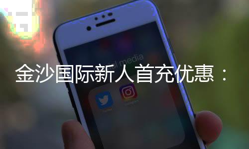金沙国际新人首充优惠:注册即享高额返利与专属礼包