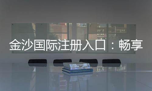 金沙国际注册入口：畅享顶级棋牌电游的尊贵体验