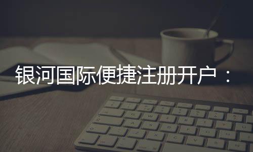 银河国际便捷注册开户：三步完成轻松开启娱乐之旅