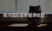 银河国际最新登录奖励：揭秘新用户专属福利与高额返利活动