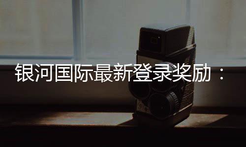 银河国际最新登录奖励:揭秘新用户专属福利与高额返利活动
