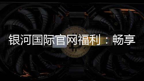 银河国际官网福利:畅享豪华礼遇与高额返水活动