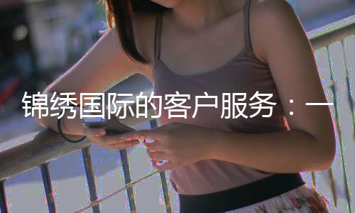 锦绣国际的客户服务:一扇通向美好体验的窗口