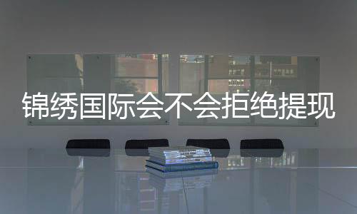 锦绣国际会不会拒绝提现!玩家真实经历揭秘