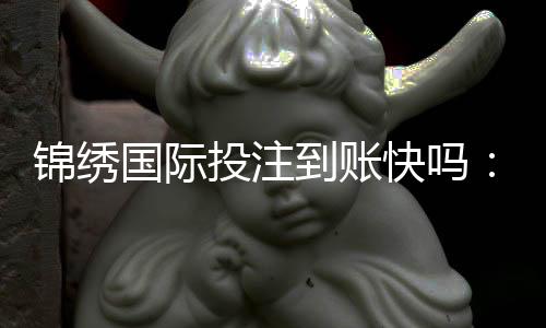 锦绣国际投注到账快吗：实际体验告诉你