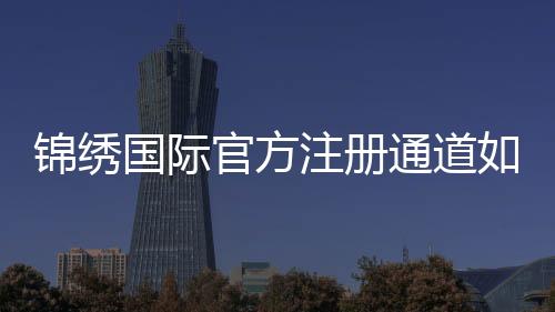 锦绣国际官方注册通道如何顺利开启?