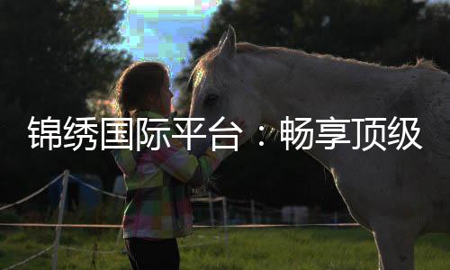 锦绣国际平台:畅享顶级棋牌娱乐乐趣
