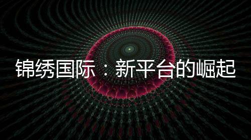 锦绣国际：新平台的崛起与机遇