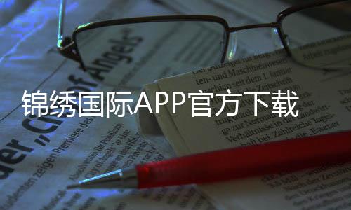 锦绣国际APP官方下载通道畅享棋牌娱乐投注!