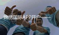 锦绣国际APP开户——开启你的无限可能