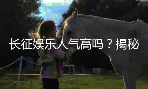 长征娱乐人气高吗?揭秘其火爆原因与玩家真实评价