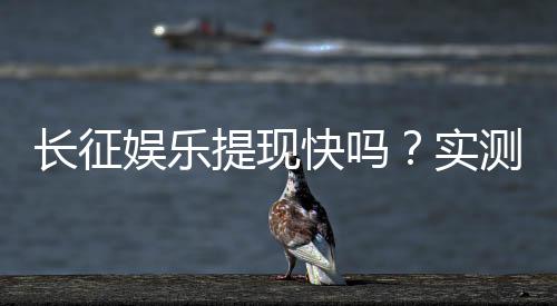 长征娱乐提现快吗？实测到账速度与提现技巧分享