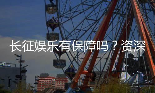 长征娱乐有保障吗?资深玩家解析平台安全性与游戏体验