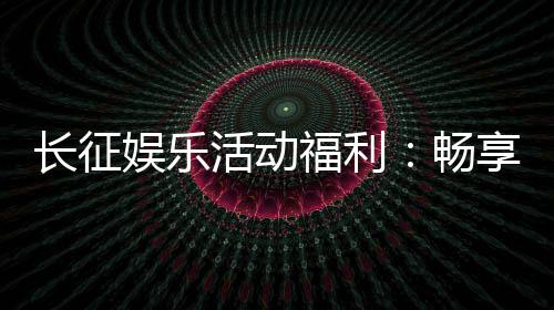 长征娱乐活动福利:畅享棋牌乐趣与超值回馈