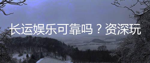 长运娱乐可靠吗?资深玩家揭秘平台真实体验与安全性
