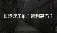 长运娱乐推广返利高吗？资深玩家揭秘真实返利比例与技巧