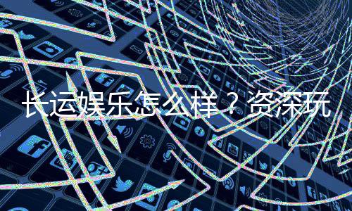 长运娱乐怎么样?资深玩家带你全面评测平台体验