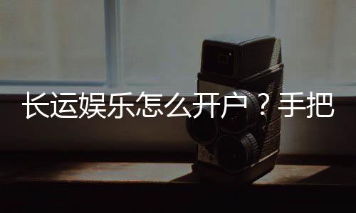 长运娱乐怎么开户？手把手教你快速注册畅玩棋牌
