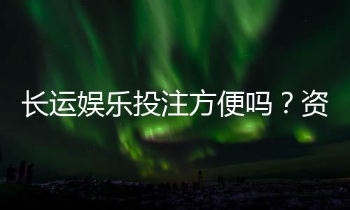 长运娱乐投注方便吗?资深玩家分享真实体验与技巧
