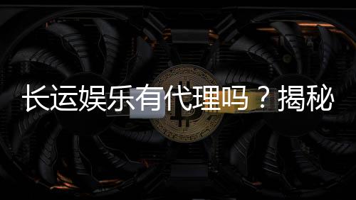 长运娱乐有代理吗？揭秘代理加盟条件与流程