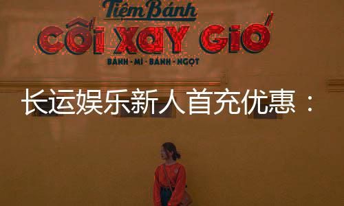 长运娱乐新人首充优惠:首存即送豪礼助您旗开得胜!
