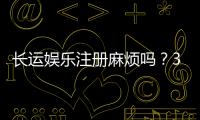 长运娱乐注册麻烦吗？3分钟快速开户流程详解
