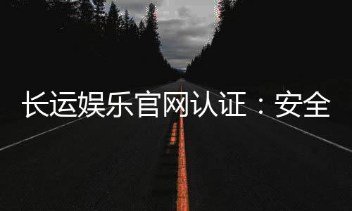 长运娱乐官网认证:安全可靠的娱乐平台首选