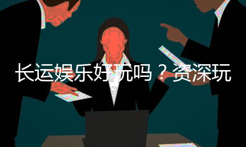 长运娱乐好玩吗？资深玩家分享真实体验与技巧